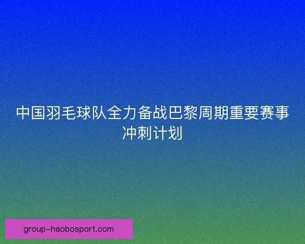 中国羽毛球队全力备战巴黎周期重要赛事冲刺计划