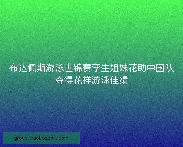 布达佩斯游泳世锦赛孪生姐妹花助中国队夺得花样游泳佳绩