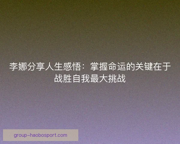 李娜分享人生感悟:掌握命运的关键在于战胜自我最大挑战 李娜分享人生感悟:掌握命运的关键在于战胜自我最大挑战