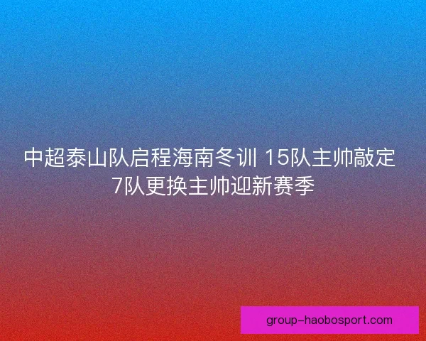 中超泰山队启程海南冬训 15队主帅敲定 7队更换主帅迎新赛季 中超泰山队启程海南冬训 15队主帅敲定 7队更换主帅迎新赛季