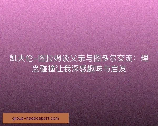 凯夫伦-图拉姆谈父亲与图多尔交流:理念碰撞让我深感趣味与启发 凯夫伦-图拉姆谈父亲与图多尔交流:理念碰撞让我深感趣味与启发