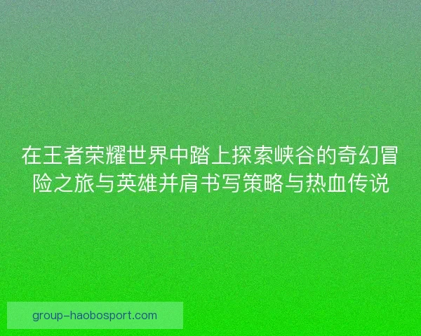 在王者荣耀世界中踏上探索峡谷的奇幻冒险之旅与英雄并肩书写策略与热血传说