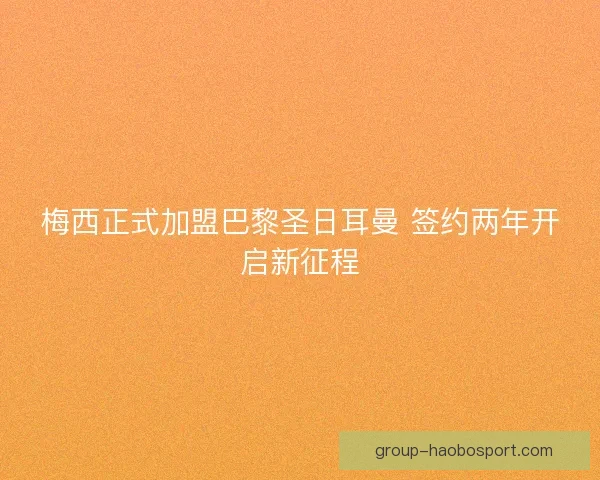 梅西正式加盟巴黎圣日耳曼 签约两年开启新征程