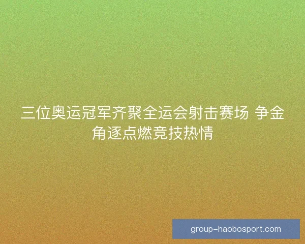 三位奥运冠军齐聚全运会射击赛场 争金角逐点燃竞技热情