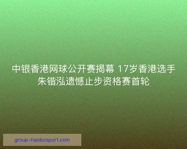 中银香港网球公开赛揭幕 17岁香港选手朱锴泓遗憾止步资格赛首轮
