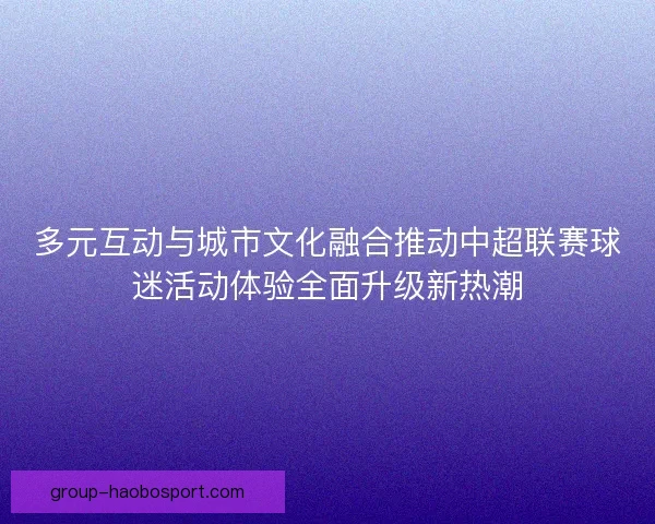 多元互动与城市文化融合推动中超联赛球迷活动体验全面升级新热潮 多元互动与城市文化融合推动中超联赛球迷活动体验全面升级新热潮