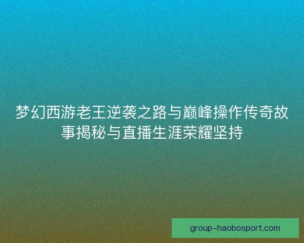 梦幻西游老王逆袭之路与巅峰操作传奇故事揭秘与直播生涯荣耀坚持