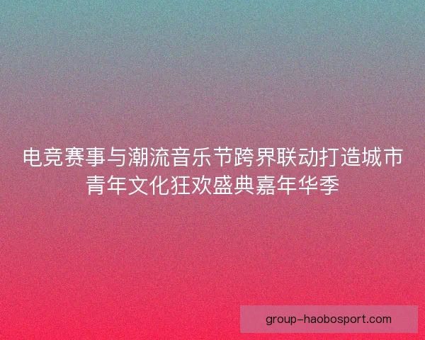 电竞赛事与潮流音乐节跨界联动打造城市青年文化狂欢盛典嘉年华季