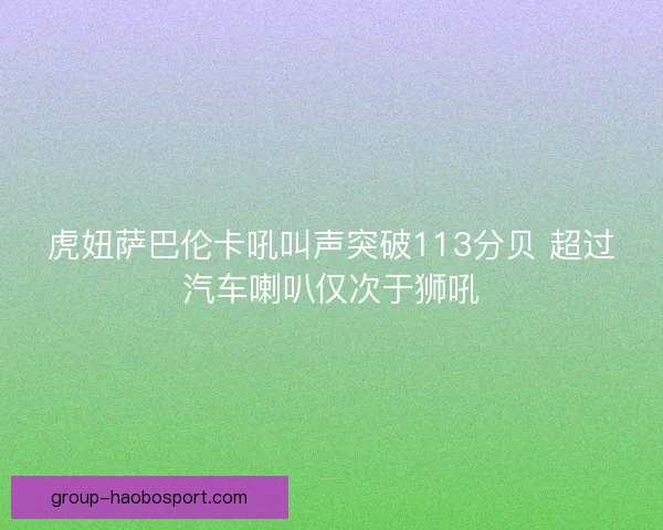 虎妞萨巴伦卡吼叫声突破113分贝 超过汽车喇叭仅次于狮吼