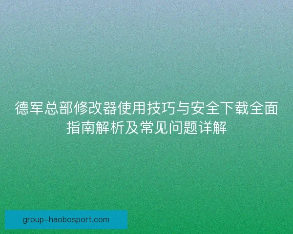 德军总部修改器使用技巧与安全下载全面指南解析及常见问题详解
