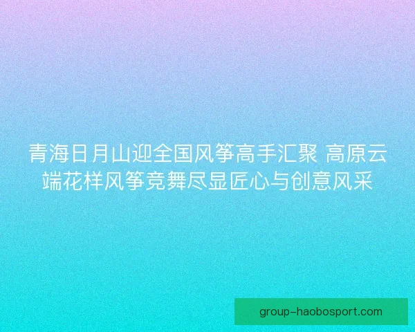 青海日月山迎全国风筝高手汇聚 高原云端花样风筝竞舞尽显匠心与创意风采 青海日月山迎全国风筝高手汇聚 高原云端花样风筝竞舞尽显匠心与创意风采