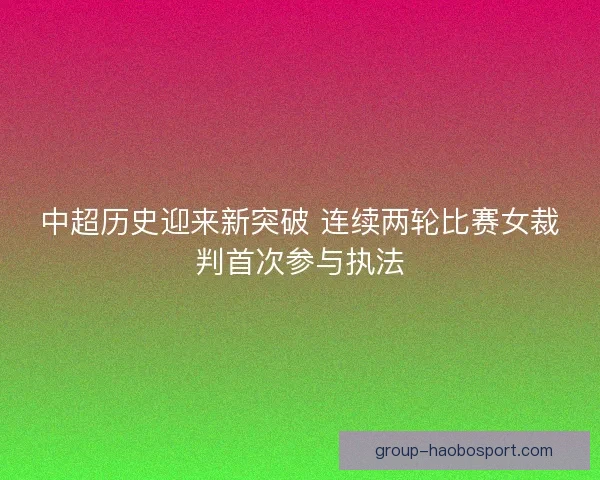 中超历史迎来新突破 连续两轮比赛女裁判首次参与执法 中超历史迎来新突破 连续两轮比赛女裁判首次参与执法