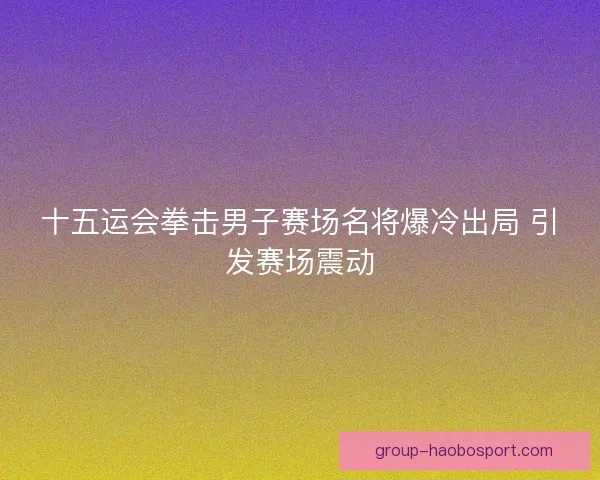 十五运会拳击男子赛场名将爆冷出局 引发赛场震动 十五运会拳击男子赛场名将爆冷出局 引发赛场震动