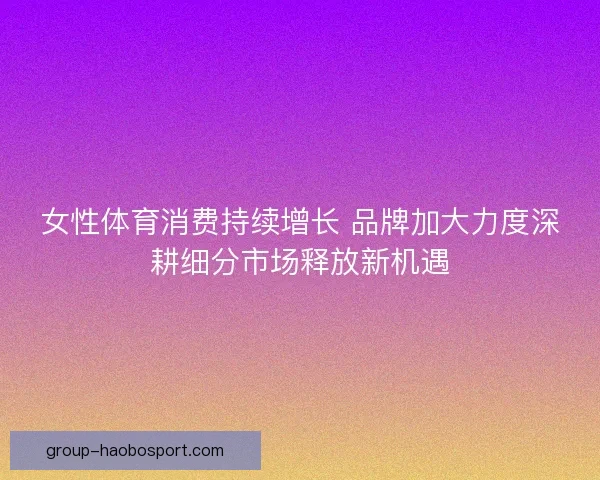 女性体育消费持续增长 品牌加大力度深耕细分市场释放新机遇 女性体育消费持续增长 品牌加大力度深耕细分市场释放新机遇